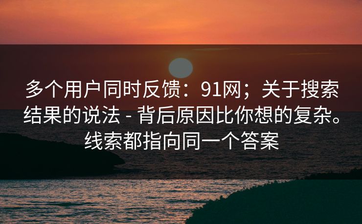 多个用户同时反馈：91网；关于搜索结果的说法 - 背后原因比你想的复杂。线索都指向同一个答案