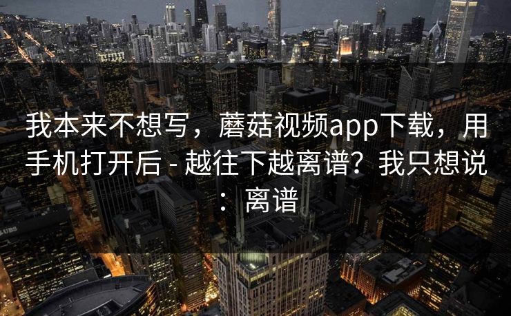 我本来不想写，蘑菇视频app下载，用手机打开后 - 越往下越离谱？我只想说：离谱
