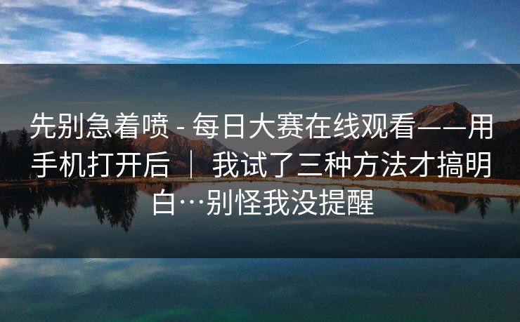 先别急着喷 - 每日大赛在线观看——用手机打开后 ｜ 我试了三种方法才搞明白…别怪我没提醒