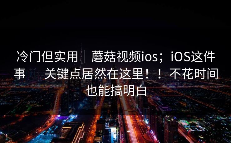 冷门但实用｜蘑菇视频ios；iOS这件事 ｜ 关键点居然在这里！！不花时间也能搞明白