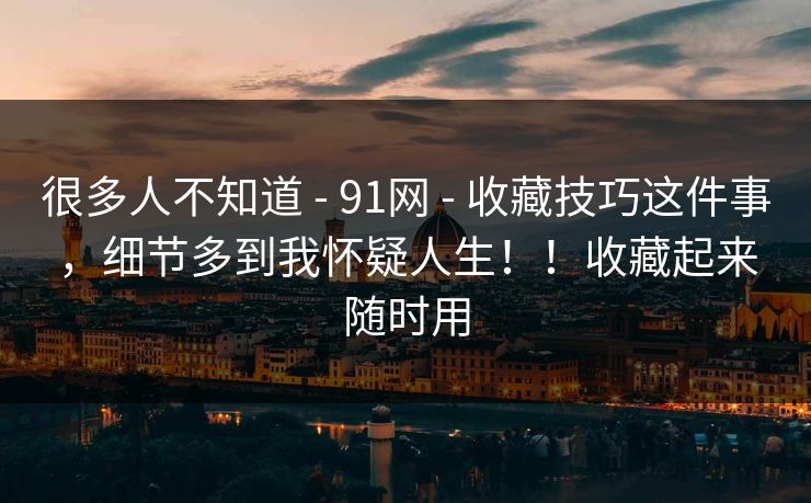 很多人不知道 - 91网 - 收藏技巧这件事，细节多到我怀疑人生！！收藏起来随时用