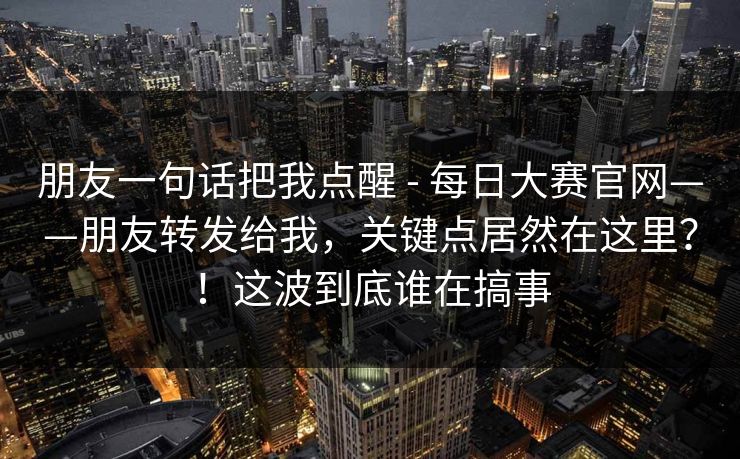 朋友一句话把我点醒 - 每日大赛官网——朋友转发给我,关键点居然在这里?!这波到底谁在搞事 朋友一句话把我点醒 - 每日大赛官网——朋友转发给我,关键点居然在这里?!这波到底谁在搞事