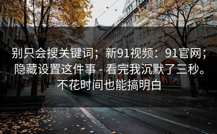 别只会搜关键词;新91视频:91官网;隐藏设置这件事 - 看完我沉默了三秒。不花时间也能搞明白 别只会搜关键词;新91视频:91官网;隐藏设置这件事 - 看完我沉默了三秒。不花时间也能搞明白