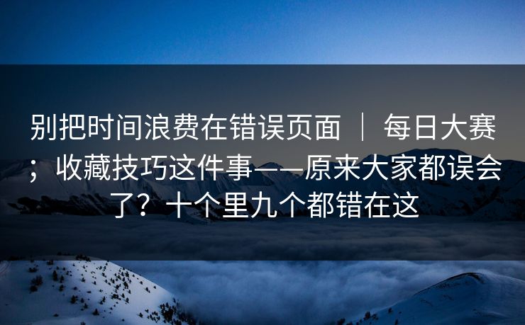 别把时间浪费在错误页面 | 每日大赛;收藏技巧这件事——原来大家都误会了?十个里九个都错在这 别把时间浪费在错误页面 | 每日大赛;收藏技巧这件事——原来大家都误会了?十个里九个都错在这