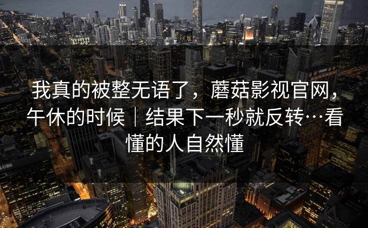 我真的被整无语了，蘑菇影视官网，午休的时候｜结果下一秒就反转…看懂的人自然懂