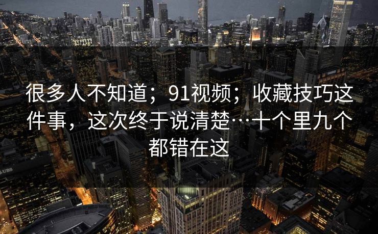很多人不知道；91视频；收藏技巧这件事，这次终于说清楚…十个里九个都错在这