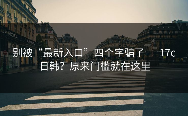 别被“最新入口”四个字骗了 ｜ 17c日韩？原来门槛就在这里