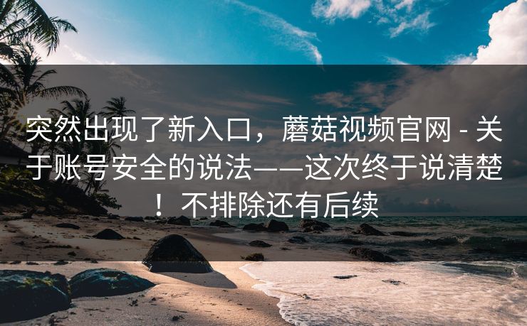 突然出现了新入口，蘑菇视频官网 - 关于账号安全的说法——这次终于说清楚！不排除还有后续