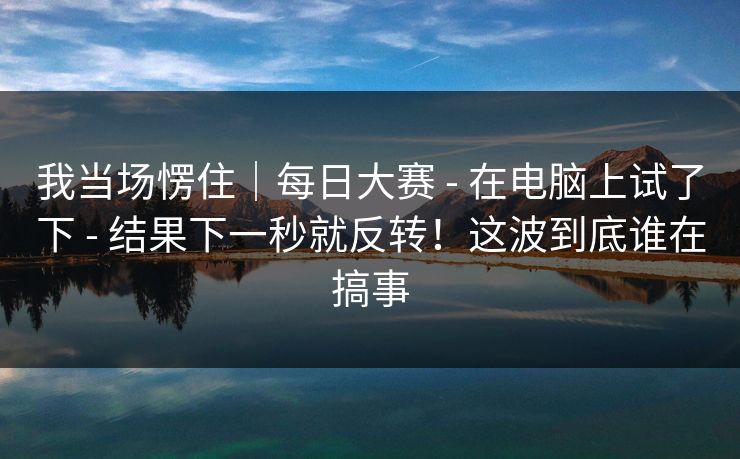 我当场愣住｜每日大赛 - 在电脑上试了下 - 结果下一秒就反转！这波到底谁在搞事