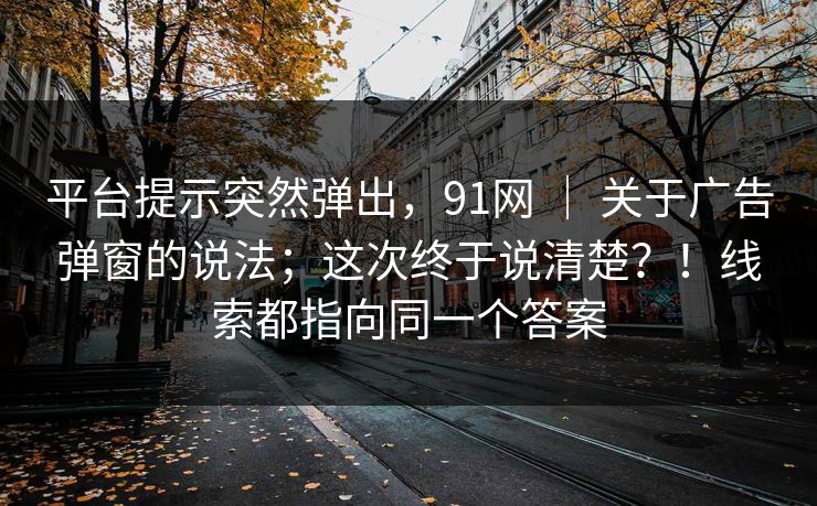 平台提示突然弹出，91网 ｜ 关于广告弹窗的说法；这次终于说清楚？！线索都指向同一个答案