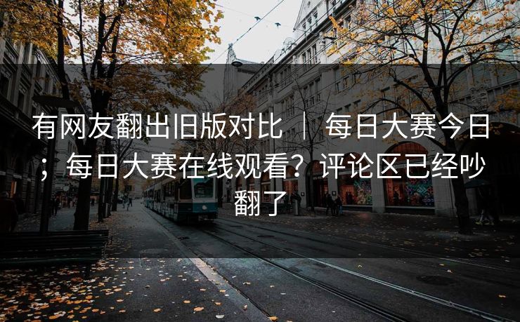 有网友翻出旧版对比 ｜ 每日大赛今日；每日大赛在线观看？评论区已经吵翻了