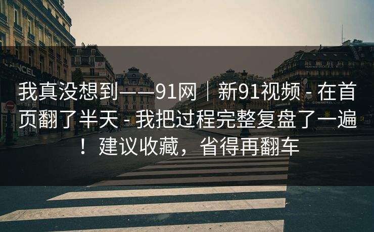 我真没想到——91网｜新91视频 - 在首页翻了半天 - 我把过程完整复盘了一遍！建议收藏，省得再翻车