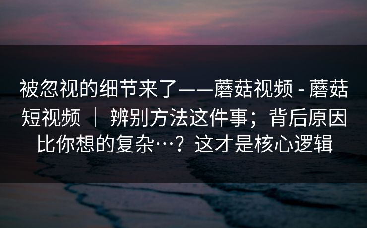 被忽视的细节来了——蘑菇视频 - 蘑菇短视频 ｜ 辨别方法这件事；背后原因比你想的复杂…？这才是核心逻辑