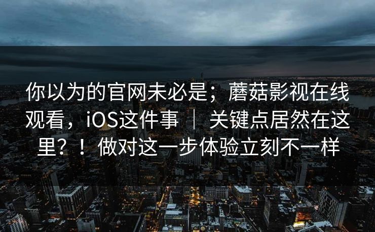 你以为的官网未必是;蘑菇影视在线观看,iOS这件事 | 关键点居然在这里?!做对这一步体验立刻不一样 你以为的官网未必是;蘑菇影视在线观看,iOS这件事 | 关键点居然在这里?!做对这一步体验立刻不一样