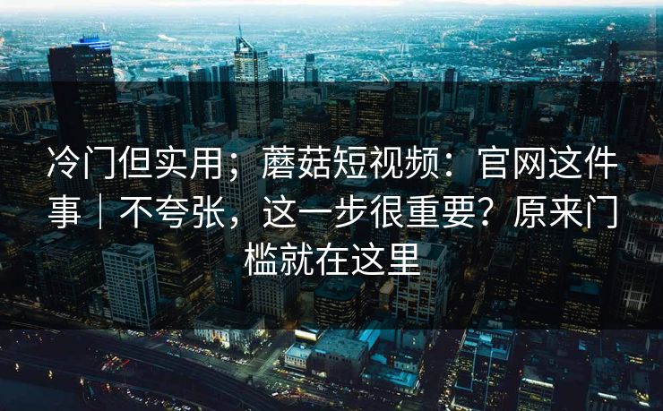 冷门但实用；蘑菇短视频：官网这件事｜不夸张，这一步很重要？原来门槛就在这里