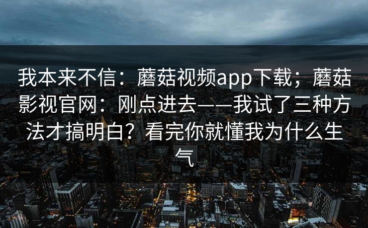 我本来不信：蘑菇视频app下载；蘑菇影视官网：刚点进去——我试了三种方法才搞明白？看完你就懂我为什么生气