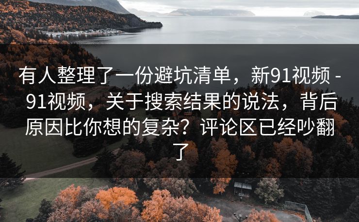 有人整理了一份避坑清单，新91视频 - 91视频，关于搜索结果的说法，背后原因比你想的复杂？评论区已经吵翻了