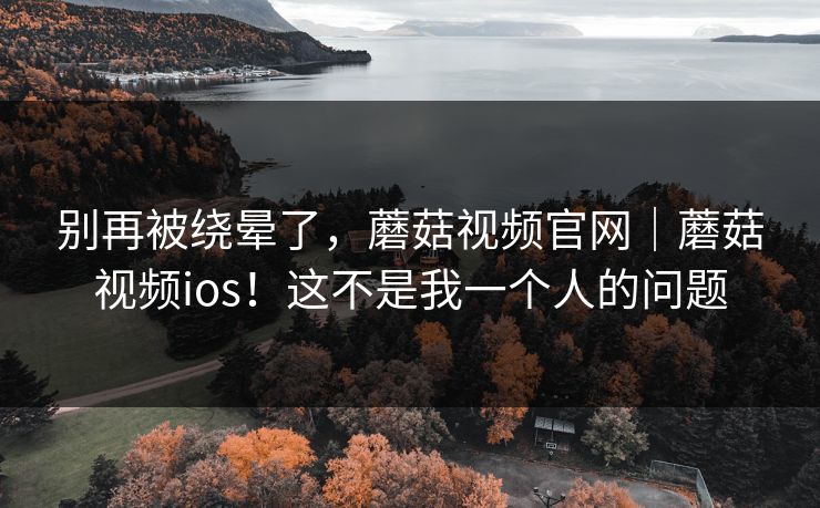 别再被绕晕了，蘑菇视频官网｜蘑菇视频ios！这不是我一个人的问题