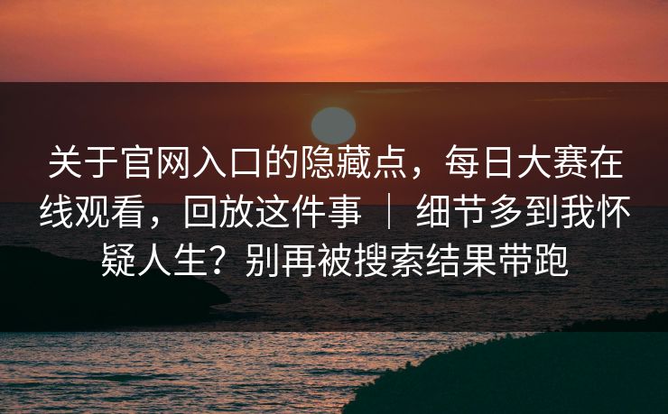 关于官网入口的隐藏点，每日大赛在线观看，回放这件事 ｜ 细节多到我怀疑人生？别再被搜索结果带跑