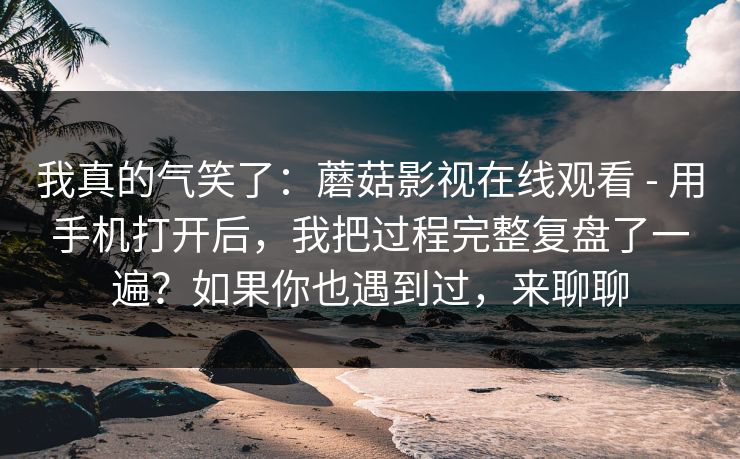 我真的气笑了：蘑菇影视在线观看 - 用手机打开后，我把过程完整复盘了一遍？如果你也遇到过，来聊聊