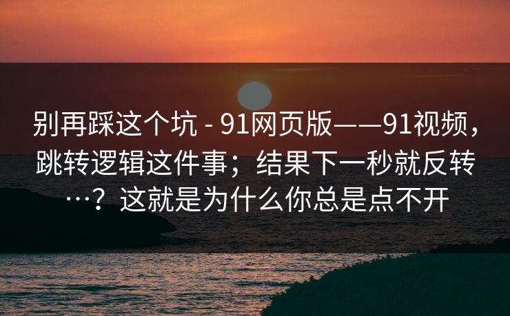 别再踩这个坑 - 91网页版——91视频，跳转逻辑这件事；结果下一秒就反转…？这就是为什么你总是点不开