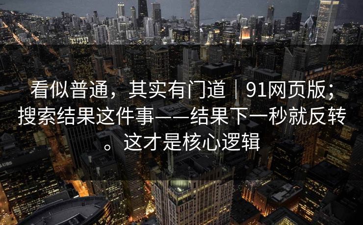 看似普通，其实有门道｜91网页版；搜索结果这件事——结果下一秒就反转。这才是核心逻辑