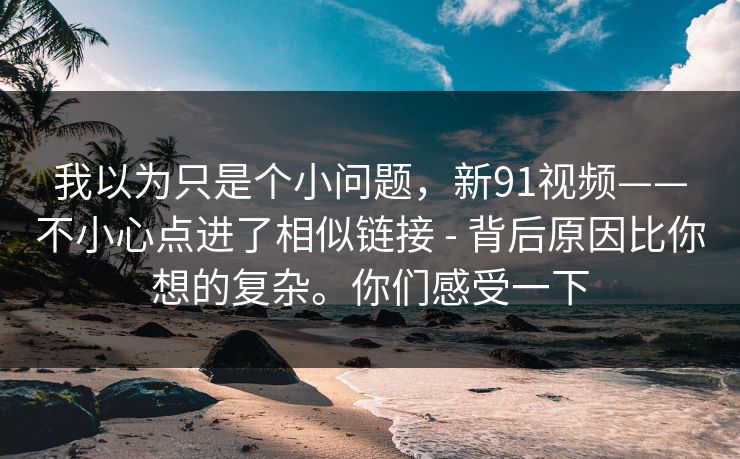 我以为只是个小问题，新91视频——不小心点进了相似链接 - 背后原因比你想的复杂。你们感受一下
