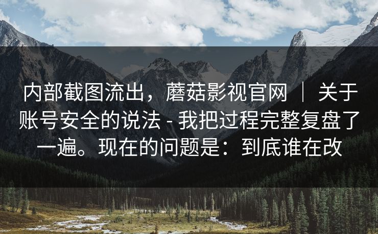内部截图流出，蘑菇影视官网 ｜ 关于账号安全的说法 - 我把过程完整复盘了一遍。现在的问题是：到底谁在改