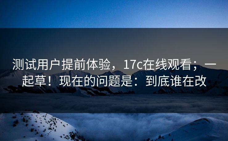 测试用户提前体验，17c在线观看；一起草！现在的问题是：到底谁在改