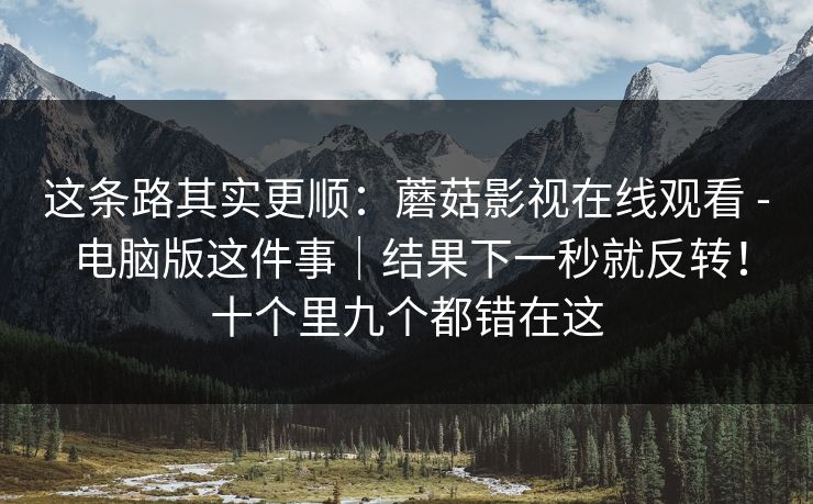 这条路其实更顺:蘑菇影视在线观看 - 电脑版这件事|结果下一秒就反转!十个里九个都错在这 这条路其实更顺:蘑菇影视在线观看 - 电脑版这件事|结果下一秒就反转!十个里九个都错在这