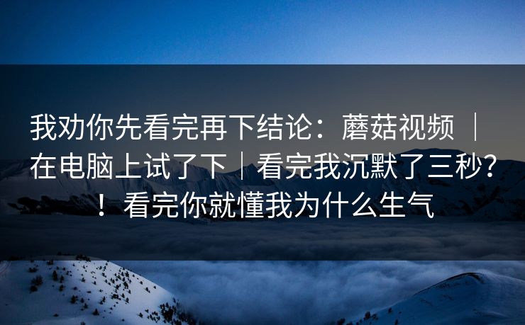 我劝你先看完再下结论:蘑菇视频 | 在电脑上试了下|看完我沉默了三秒?!看完你就懂我为什么生气 我劝你先看完再下结论:蘑菇视频 | 在电脑上试了下|看完我沉默了三秒?!看完你就懂我为什么生气