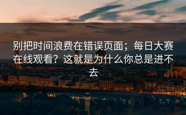 别把时间浪费在错误页面；每日大赛在线观看？这就是为什么你总是进不去