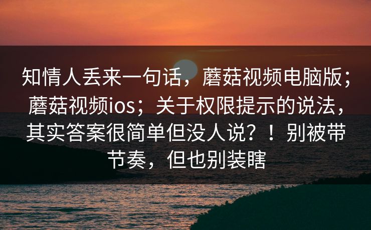 知情人丢来一句话，蘑菇视频电脑版；蘑菇视频ios；关于权限提示的说法，其实答案很简单但没人说？！别被带节奏，但也别装瞎