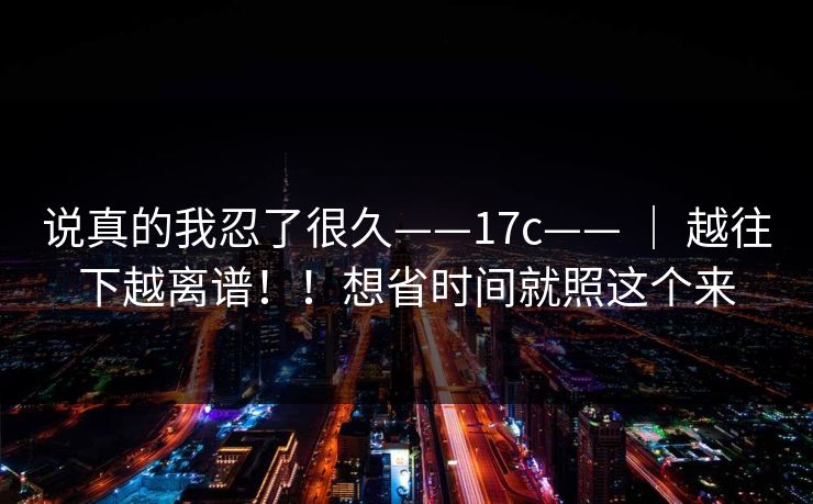 说真的我忍了很久——17c—— ｜ 越往下越离谱！！想省时间就照这个来