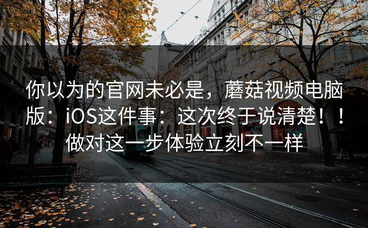 你以为的官网未必是，蘑菇视频电脑版：iOS这件事：这次终于说清楚！！做对这一步体验立刻不一样