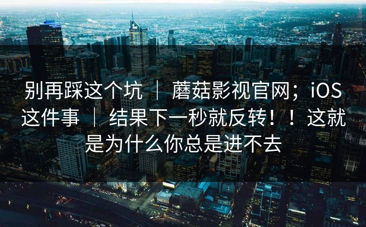 别再踩这个坑 ｜ 蘑菇影视官网；iOS这件事 ｜ 结果下一秒就反转！！这就是为什么你总是进不去
