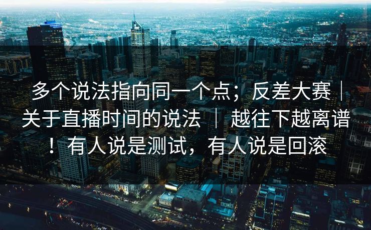 多个说法指向同一个点;反差大赛|关于直播时间的说法 | 越往下越离谱!有人说是测试,有人说是回滚 多个说法指向同一个点;反差大赛|关于直播时间的说法 | 越往下越离谱!有人说是测试,有人说是回滚