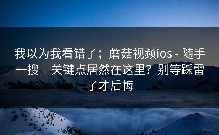我以为我看错了；蘑菇视频ios - 随手一搜｜关键点居然在这里？别等踩雷了才后悔