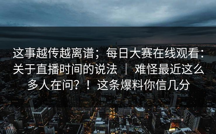 这事越传越离谱；每日大赛在线观看：关于直播时间的说法 ｜ 难怪最近这么多人在问？！这条爆料你信几分