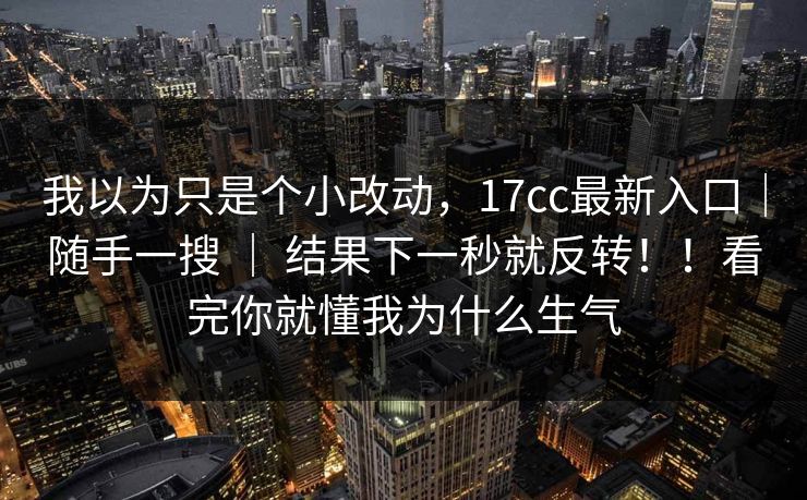 我以为只是个小改动，17cc最新入口｜随手一搜 ｜ 结果下一秒就反转！！看完你就懂我为什么生气