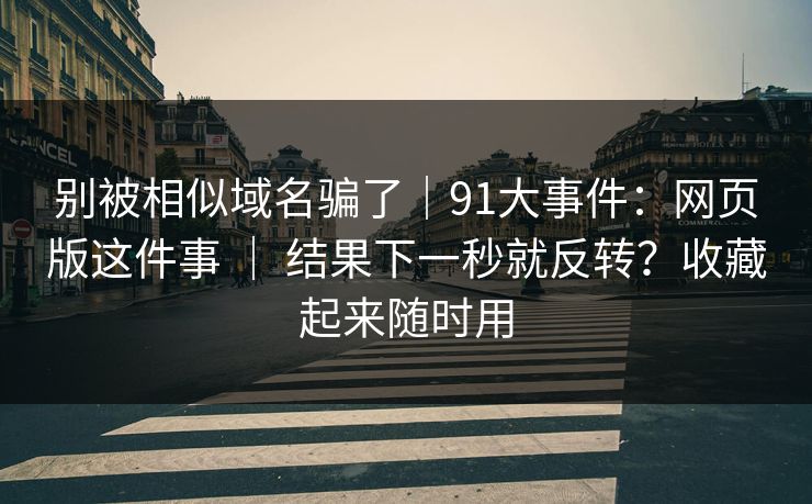别被相似域名骗了｜91大事件：网页版这件事 ｜ 结果下一秒就反转？收藏起来随时用
