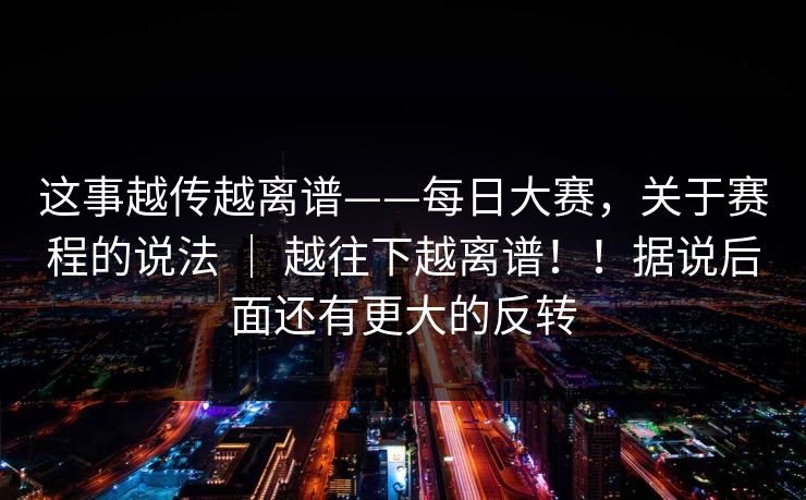 这事越传越离谱——每日大赛，关于赛程的说法 ｜ 越往下越离谱！！据说后面还有更大的反转