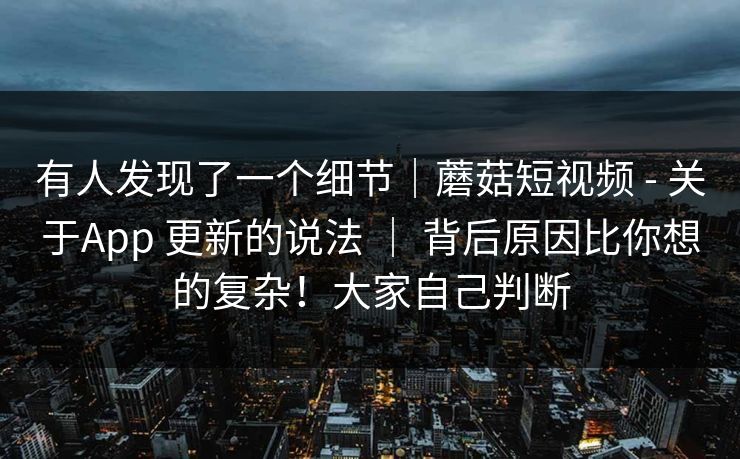 有人发现了一个细节｜蘑菇短视频 - 关于App 更新的说法 ｜ 背后原因比你想的复杂！大家自己判断