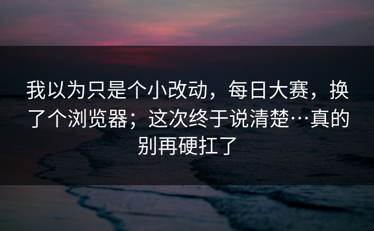 我以为只是个小改动，每日大赛，换了个浏览器；这次终于说清楚…真的别再硬扛了