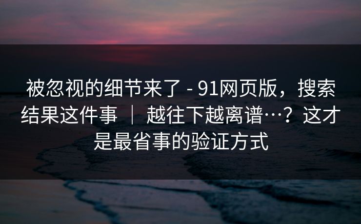 被忽视的细节来了 - 91网页版，搜索结果这件事 ｜ 越往下越离谱…？这才是最省事的验证方式