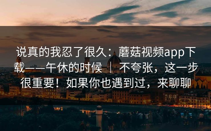 说真的我忍了很久：蘑菇视频app下载——午休的时候 ｜ 不夸张，这一步很重要！如果你也遇到过，来聊聊