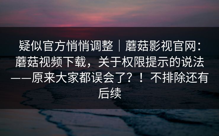 疑似官方悄悄调整｜蘑菇影视官网：蘑菇视频下载，关于权限提示的说法——原来大家都误会了？！不排除还有后续