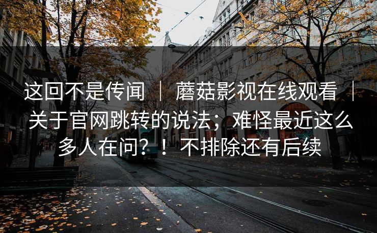 这回不是传闻 ｜ 蘑菇影视在线观看 ｜ 关于官网跳转的说法；难怪最近这么多人在问？！不排除还有后续