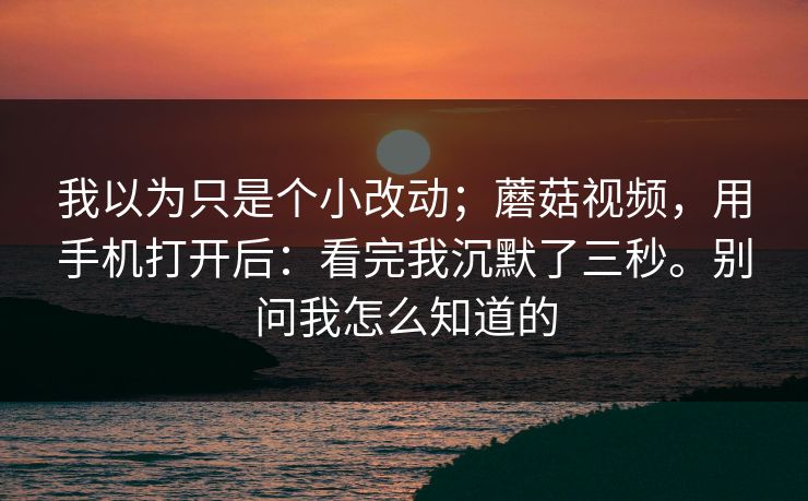 我以为只是个小改动；蘑菇视频，用手机打开后：看完我沉默了三秒。别问我怎么知道的