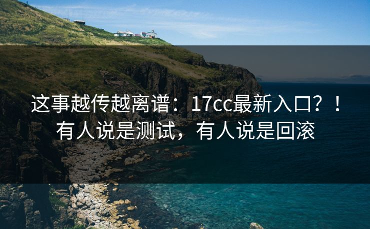 这事越传越离谱：17cc最新入口？！有人说是测试，有人说是回滚